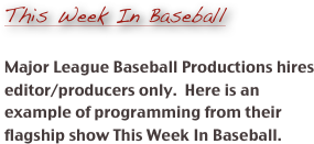 
This Week In Baseball

Major League Baseball Productions hires editor/producers only.  Here is an example of programming from their flagship show This Week In Baseball. 