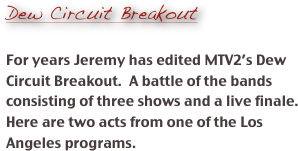 
Dew Circuit Breakout

For years Jeremy has edited MTV2’s Dew Circuit Breakout.  A battle of the bands consisting of three shows and a live finale.  Here are two acts from one of the Los Angeles programs.  