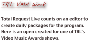 
TRL: VMA Week

Total Request Live counts on an editor to create daily packages for the program.  Here is an open created for one of TRL’s Video Music Awards shows.   