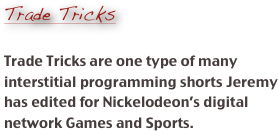 
Trade Tricks

Trade Tricks are one type of many interstitial programming shorts Jeremy has edited for Nickelodeon’s digital network Games and Sports.